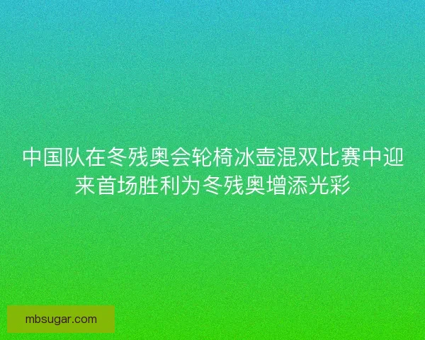 中国队在冬残奥会轮椅冰壶混双比赛中迎来首场胜利为冬残奥增添光彩
