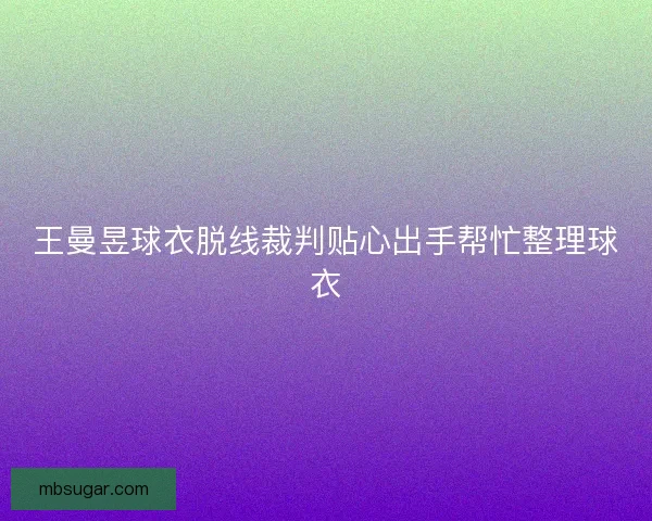 王曼昱球衣脱线裁判贴心出手帮忙整理球衣
