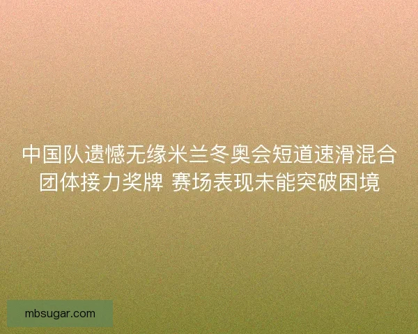 中国队遗憾无缘米兰冬奥会短道速滑混合团体接力奖牌 赛场表现未能突破困境
