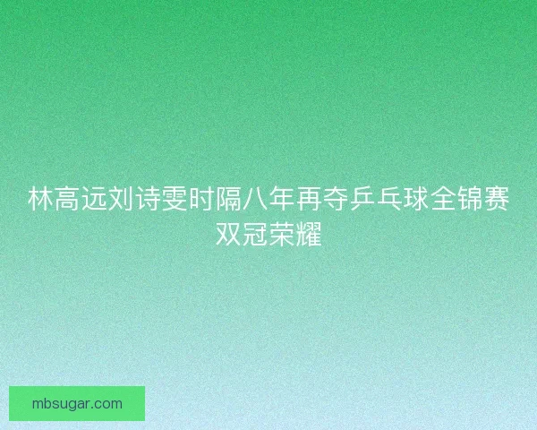林高远刘诗雯时隔八年再夺乒乓球全锦赛双冠荣耀