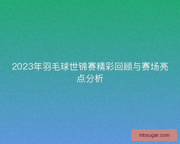 2023年羽毛球世锦赛精彩回顾与赛场亮点分析