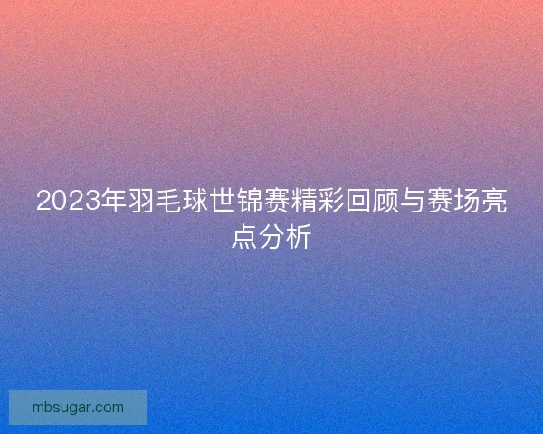 2023年羽毛球世锦赛精彩回顾与赛场亮点分析