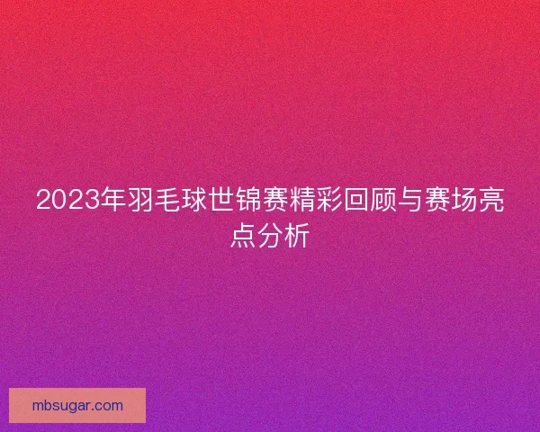 2023年羽毛球世锦赛精彩回顾与赛场亮点分析