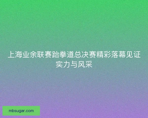 上海业余联赛跆拳道总决赛精彩落幕见证实力与风采