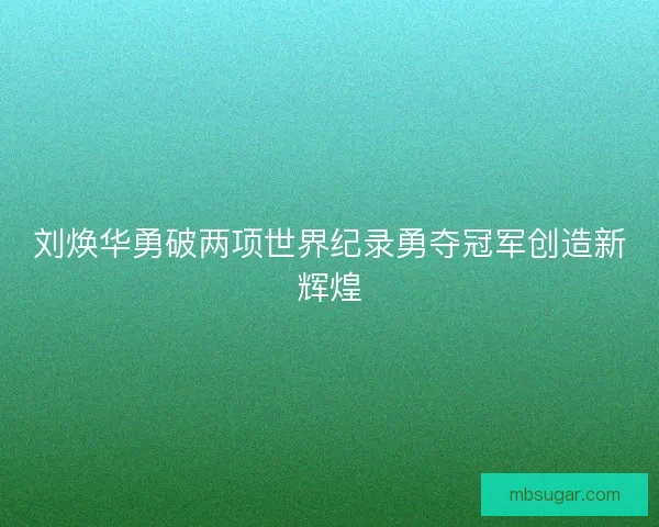 刘焕华勇破两项世界纪录勇夺冠军创造新辉煌