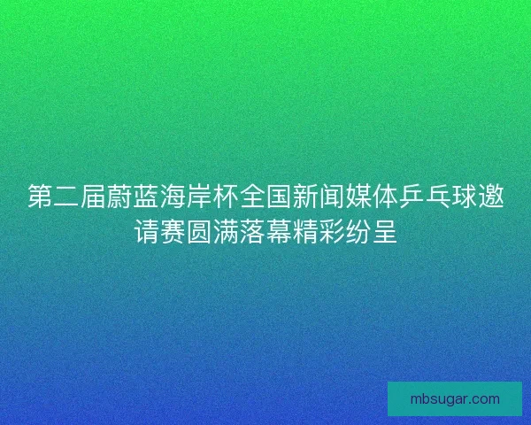 第二届蔚蓝海岸杯全国新闻媒体乒乓球邀请赛圆满落幕精彩纷呈